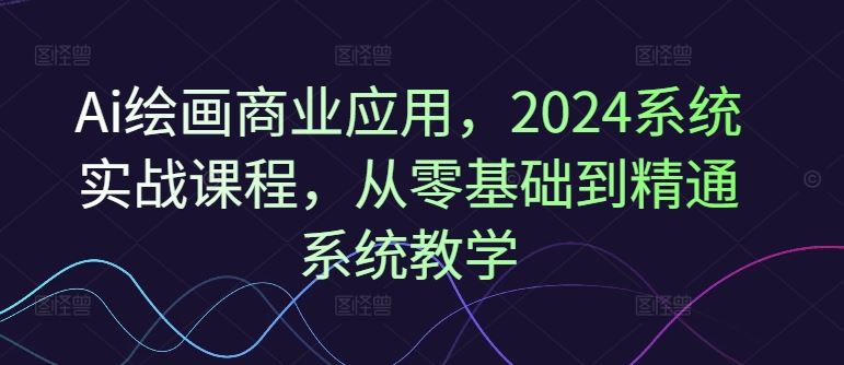 Ai绘画商业应用，2024系统实战课程，从零基础到精通系统教学-聊项目