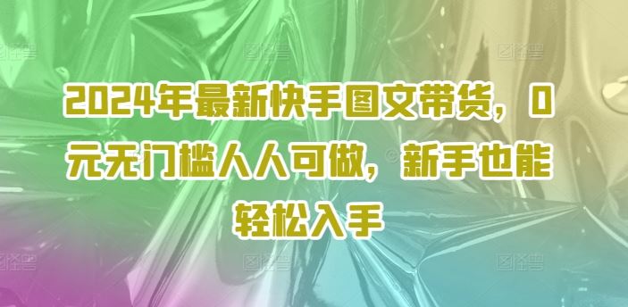 2024年最新快手图文带货,0元无门槛人人可做,新手也能轻松入手-聊项目