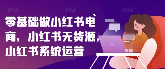 零基础做小红书电商,小红书无货源,小红书系统运营-聊项目