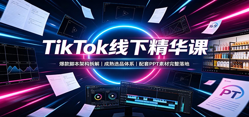 TikTok线下精华课：爆款脚本架构拆解，成熟选品体系，配套PPT素材完整落地-聊项目