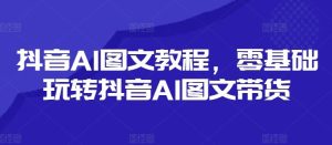 抖音AI图文教程，零基础玩转抖音AI图文带货-聊项目
