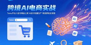 AI+跨境电商实战:Temu平台入驻与商品上架 AI设计批量生产 物流质检全流程-聊项目