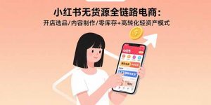 小红书无货源全链路电商:开店选品/内容制作/零库存+高转化轻资产模式-聊项目