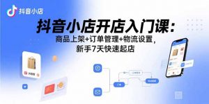 抖音小店开店入门课：商品上架+订单管理+物流设置，新手7天快速起店-聊项目