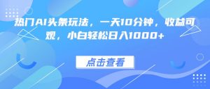 热门AI头条玩法，一天10分钟，收益可观，小白轻松日入1000+-聊项目