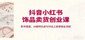 抖音小红书饰品卖货创业课,账号搭建、AI模特生成与开店上架营销全流程-聊项目