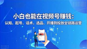 小白也能在视频号赚钱:认知、起号、话术、选品、开播到投放全链路运营-聊项目