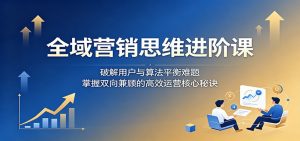 全域营销思维进阶课：破解用户与算法平衡难题，掌握双向兼顾的高效运营核心秘诀-聊项目
