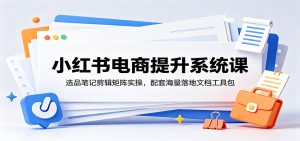 小红书电商提升系统课:选品笔记剪辑矩阵实操,配套海量落地文档工具包-聊项目
