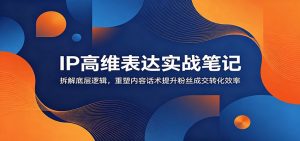 IP高维表达实战笔记:拆解底层逻辑,重塑内容话术提升粉丝成交转化效率-聊项目